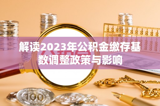 酉阳解读2023年公积金缴存基数调整政策与影响