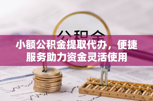 酉阳小额公积金提取代办，便捷服务助力资金灵活使用