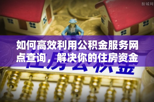 酉阳如何高效利用公积金服务网点查询，解决你的住房资金难题