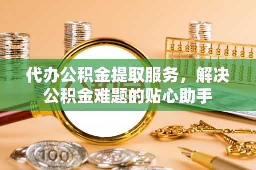 酉阳代办公积金提取服务，解决公积金难题的贴心助手