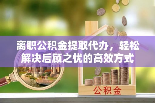 酉阳离职公积金提取代办，轻松解决后顾之忧的高效方式