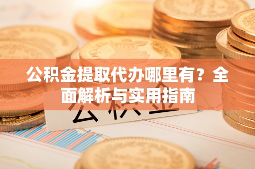 酉阳公积金提取代办哪里有？全面解析与实用指南