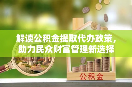 酉阳解读公积金提取代办政策，助力民众财富管理新选择