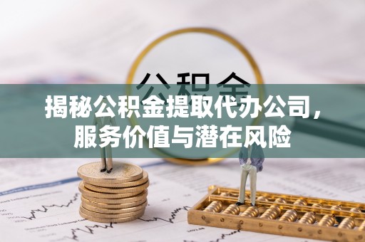 酉阳揭秘公积金提取代办公司，服务价值与潜在风险