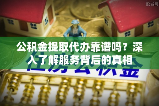 酉阳公积金提取代办靠谱吗？深入了解服务背后的真相