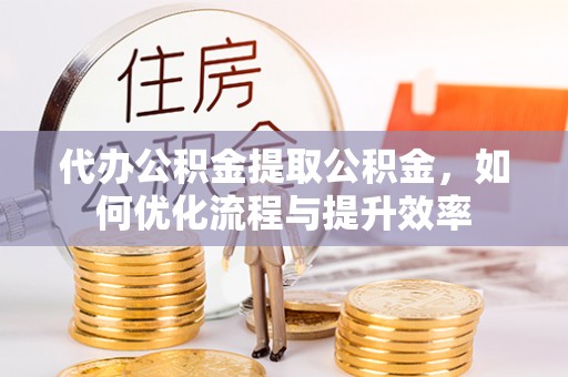 酉阳代办公积金提取公积金，如何优化流程与提升效率