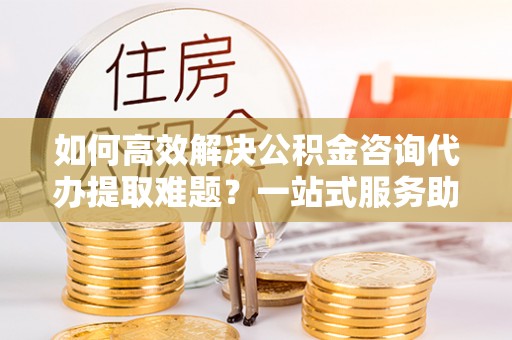 酉阳如何高效解决公积金咨询代办提取难题？一站式服务助您轻松搞定