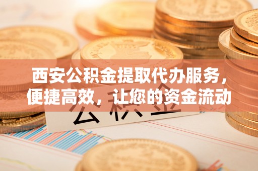 酉阳西安公积金提取代办服务，便捷高效，让您的资金流动无忧