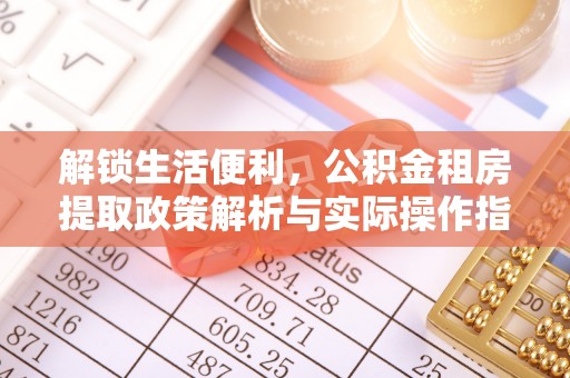 酉阳解锁生活便利，公积金租房提取政策解析与实际操作指南