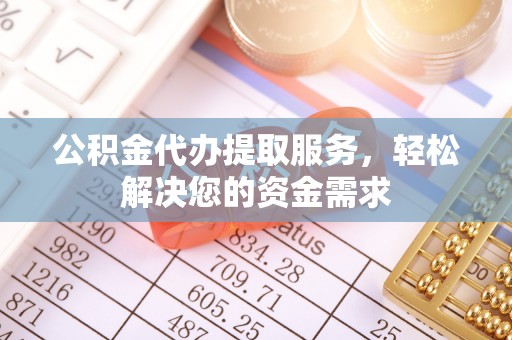 酉阳公积金代办提取服务，轻松解决您的资金需求