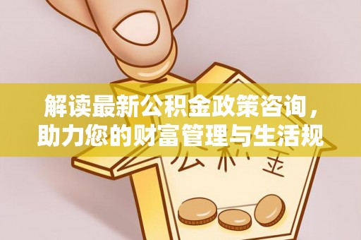 酉阳解读最新公积金政策咨询，助力您的财富管理与生活规划