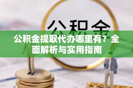 酉阳公积金提取代办哪里有？全面解析与实用指南