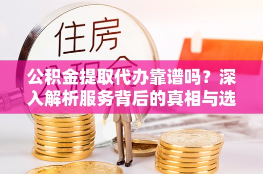 酉阳公积金提取代办靠谱吗？深入解析服务背后的真相与选择指南
