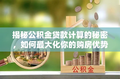 酉阳揭秘公积金贷款计算的秘密，如何最大化你的购房优势