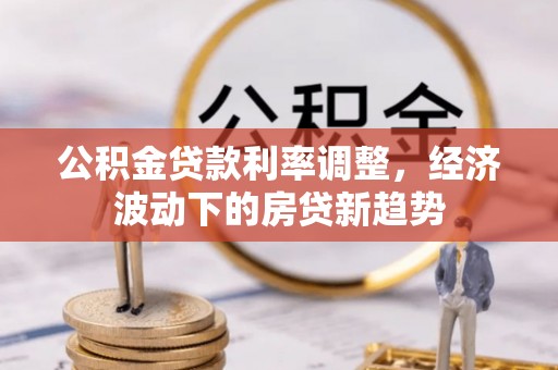 酉阳公积金贷款利率调整，经济波动下的房贷新趋势