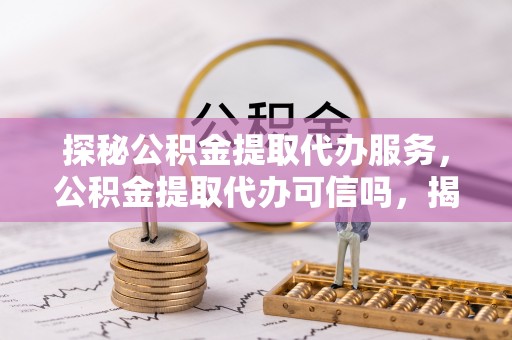 酉阳探秘公积金提取代办服务，公积金提取代办可信吗，揭秘真相与选择指南