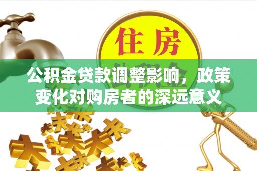酉阳公积金贷款调整影响，政策变化对购房者的深远意义