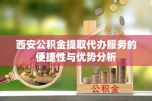 酉阳西安公积金提取代办服务的便捷性与优势分析