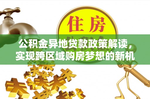 酉阳公积金异地贷款政策解读，实现跨区域购房梦想的新机遇