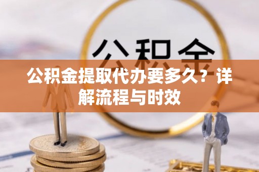 酉阳公积金提取代办要多久？详解流程与时效