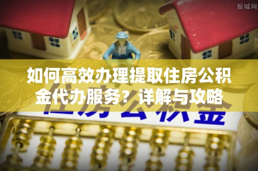酉阳如何高效办理提取住房公积金代办服务？详解与攻略