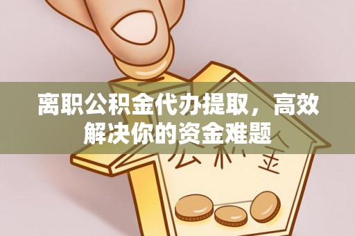 酉阳离职公积金代办提取，高效解决你的资金难题