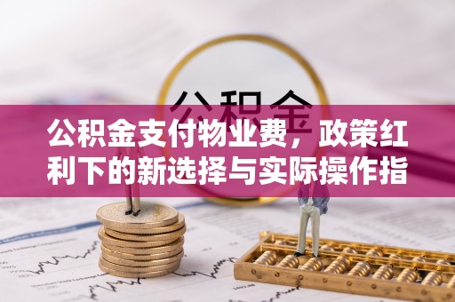 酉阳公积金支付物业费，政策红利下的新选择与实际操作指南