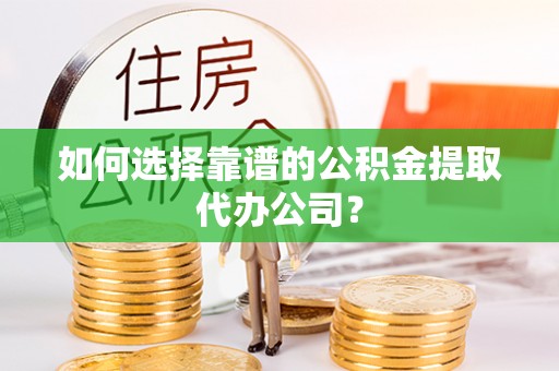 酉阳如何选择靠谱的公积金提取代办公司？