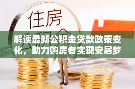 酉阳解读最新公积金贷款政策变化，助力购房者实现安居梦想
