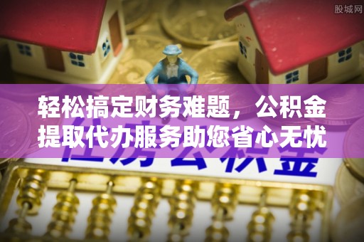 酉阳轻松搞定财务难题，公积金提取代办服务助您省心无忧