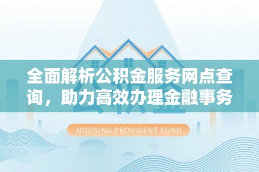 酉阳全面解析公积金服务网点查询，助力高效办理金融事务