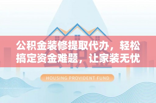 酉阳公积金装修提取代办，轻松搞定资金难题，让家装无忧