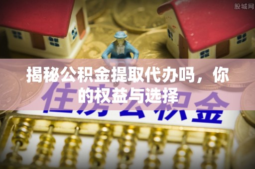 酉阳揭秘公积金提取代办吗，你的权益与选择