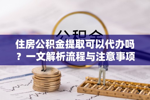 酉阳住房公积金提取可以代办吗？一文解析流程与注意事项