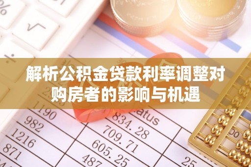 酉阳解析公积金贷款利率调整对购房者的影响与机遇