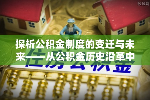 酉阳探析公积金制度的变迁与未来——从公积金历史沿革中读懂社会福利发展