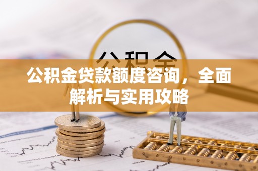 酉阳公积金贷款额度咨询，全面解析与实用攻略