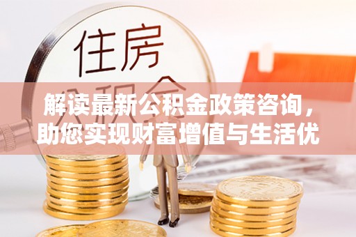 酉阳解读最新公积金政策咨询，助您实现财富增值与生活优化