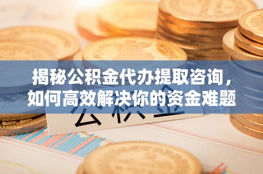 酉阳揭秘公积金代办提取咨询，如何高效解决你的资金难题