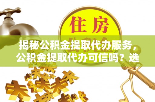 酉阳揭秘公积金提取代办服务，公积金提取代办可信吗？选择前你需要知道的真相