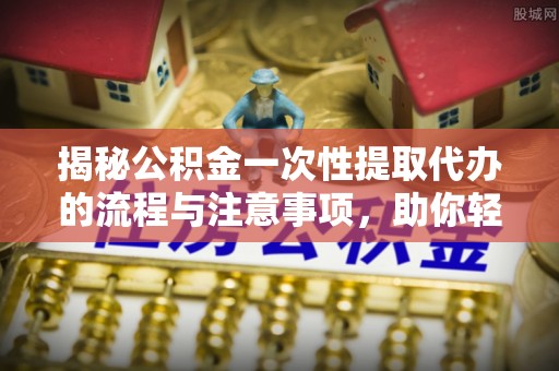 酉阳揭秘公积金一次性提取代办的流程与注意事项，助你轻松搞定财务规划