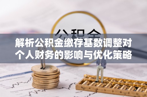 酉阳解析公积金缴存基数调整对个人财务的影响与优化策略