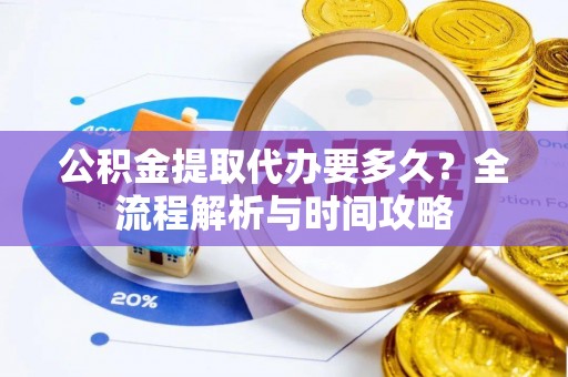 酉阳公积金提取代办要多久？全流程解析与时间攻略