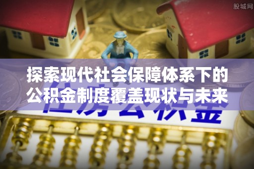 酉阳探索现代社会保障体系下的公积金制度覆盖现状与未来发展