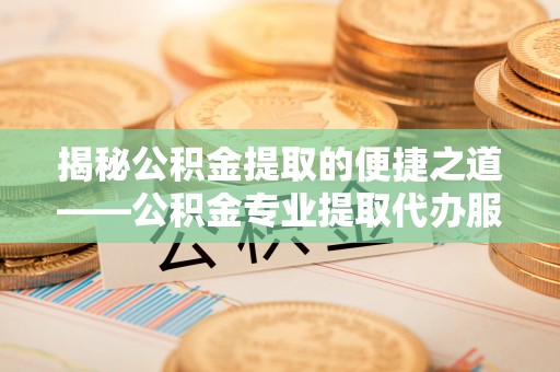 酉阳揭秘公积金提取的便捷之道——公积金专业提取代办服务解析