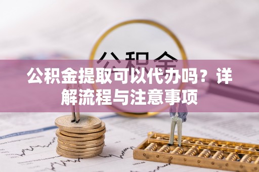 酉阳公积金提取可以代办吗？详解流程与注意事项