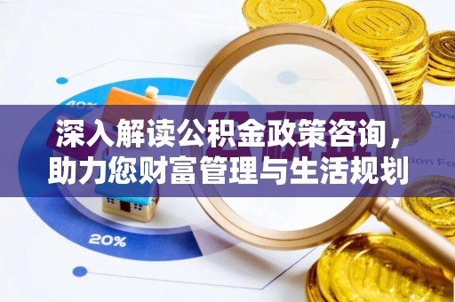 酉阳深入解读公积金政策咨询，助力您财富管理与生活规划