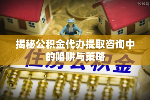酉阳揭秘公积金代办提取咨询中的陷阱与策略