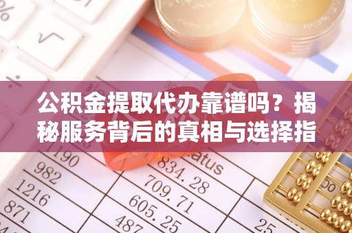 酉阳公积金提取代办靠谱吗？揭秘服务背后的真相与选择指南