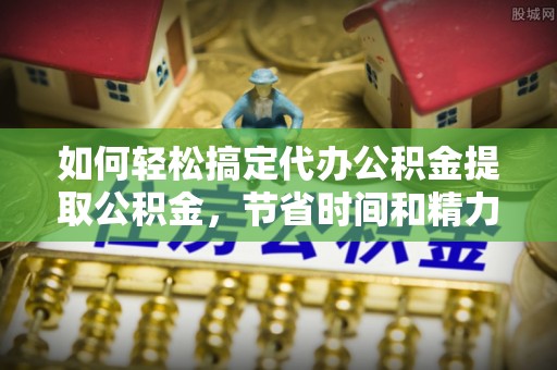 酉阳如何轻松搞定代办公积金提取公积金，节省时间和精力的秘密武器